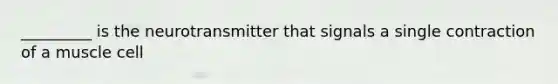 _________ is the neurotransmitter that signals a single contraction of a muscle cell