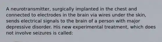 A neurotransmitter, surgically implanted in the chest and connected to electrodes in the brain via wires under the skin, sends electrical signals to the brain of a person with major depressive disorder. His new experimental treatment, which does not involve seizures is called: