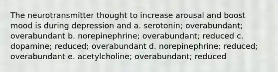 The neurotransmitter thought to increase arousal and boost mood is during depression and a. serotonin; overabundant; overabundant b. norepinephrine; overabundant; reduced c. dopamine; reduced; overabundant d. norepinephrine; reduced; overabundant e. acetylcholine; overabundant; reduced