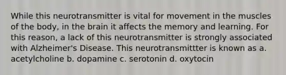 While this neurotransmitter is vital for movement in the muscles of the body, in the brain it affects the memory and learning. For this reason, a lack of this neurotransmitter is strongly associated with Alzheimer's Disease. This neurotransmittter is known as a. acetylcholine b. dopamine c. serotonin d. oxytocin