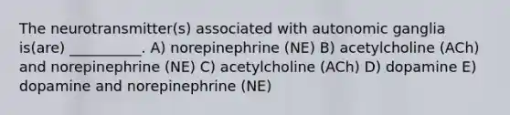 The neurotransmitter(s) associated with autonomic ganglia is(are) __________. A) norepinephrine (NE) B) acetylcholine (ACh) and norepinephrine (NE) C) acetylcholine (ACh) D) dopamine E) dopamine and norepinephrine (NE)