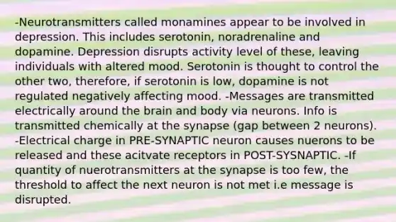 -Neurotransmitters called monamines appear to be involved in depression. This includes serotonin, noradrenaline and dopamine. Depression disrupts activity level of these, leaving individuals with altered mood. Serotonin is thought to control the other two, therefore, if serotonin is low, dopamine is not regulated negatively affecting mood. -Messages are transmitted electrically around the brain and body via neurons. Info is transmitted chemically at the synapse (gap between 2 neurons). -Electrical charge in PRE-SYNAPTIC neuron causes nuerons to be released and these acitvate receptors in POST-SYSNAPTIC. -If quantity of nuerotransmitters at the synapse is too few, the threshold to affect the next neuron is not met i.e message is disrupted.