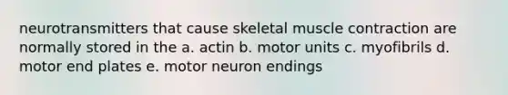 neurotransmitters that cause skeletal muscle contraction are normally stored in the a. actin b. motor units c. myofibrils d. motor end plates e. motor neuron endings