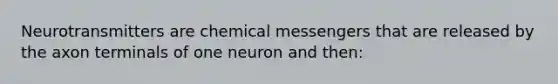 Neurotransmitters are chemical messengers that are released by the axon terminals of one neuron and then: