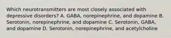 Which neurotransmitters are most closely associated with depressive disorders? A. GABA, norepinephrine, and dopamine B. Serotonin, norepinephrine, and dopamine C. Serotonin, GABA, and dopamine D. Serotonin, norepinephrine, and acetylcholine