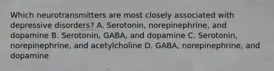 Which neurotransmitters are most closely associated with depressive disorders? A. Serotonin, norepinephrine, and dopamine B. Serotonin, GABA, and dopamine C. Serotonin, norepinephrine, and acetylcholine D. GABA, norepinephrine, and dopamine