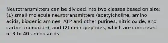 Neurotransmitters can be divided into two classes based on size: (1) small-molecule neurotransmitters (acetylcholine, <a href='https://www.questionai.com/knowledge/k9gb720LCl-amino-acids' class='anchor-knowledge'>amino acids</a>, biogenic amines, ATP and other purines, nitric oxide, and carbon monoxide), and (2) neuropeptides, which are composed of 3 to 40 amino acids.