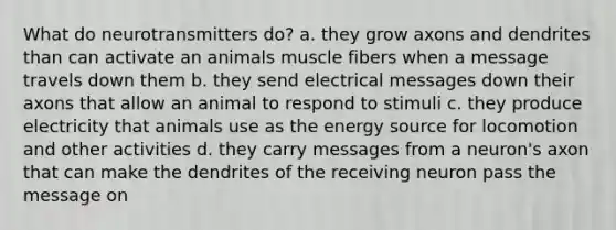 What do neurotransmitters do? a. they grow axons and dendrites than can activate an animals muscle fibers when a message travels down them b. they send electrical messages down their axons that allow an animal to respond to stimuli c. they produce electricity that animals use as the energy source for locomotion and other activities d. they carry messages from a neuron's axon that can make the dendrites of the receiving neuron pass the message on