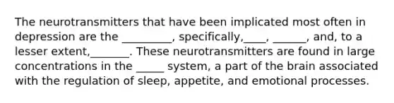 The neurotransmitters that have been implicated most often in depression are the _________, specifically,____, ______, and, to a lesser extent,_______. These neurotransmitters are found in large concentrations in the _____ system, a part of the brain associated with the regulation of sleep, appetite, and emotional processes.