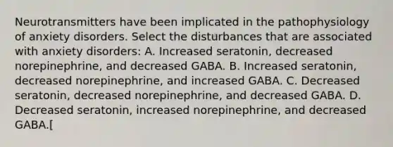 Neurotransmitters have been implicated in the pathophysiology of anxiety disorders. Select the disturbances that are associated with anxiety disorders: A. Increased seratonin, decreased norepinephrine, and decreased GABA. B. Increased seratonin, decreased norepinephrine, and increased GABA. C. Decreased seratonin, decreased norepinephrine, and decreased GABA. D. Decreased seratonin, increased norepinephrine, and decreased GABA.[