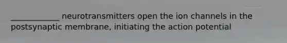 ____________ neurotransmitters open the ion channels in the postsynaptic membrane, initiating the action potential