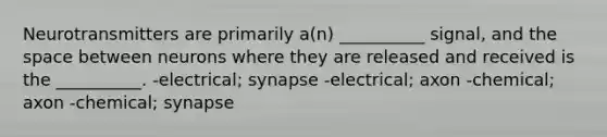 Neurotransmitters are primarily a(n) __________ signal, and <a href='https://www.questionai.com/knowledge/k0Lyloclid-the-space' class='anchor-knowledge'>the space</a> between neurons where they are released and received is the __________. -electrical; synapse -electrical; axon -chemical; axon -chemical; synapse