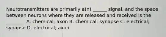 Neurotransmitters are primarily a(n) ______ signal, and <a href='https://www.questionai.com/knowledge/k0Lyloclid-the-space' class='anchor-knowledge'>the space</a> between neurons where they are released and received is the ________ A. chemical; axon B. chemical; synapse C. electrical; synapse D. electrical; axon