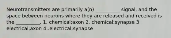 Neurotransmitters are primarily a(n) __________ signal, and the space between neurons where they are released and received is the __________. 1. chemical;axon 2. chemical;synapse 3. electrical;axon 4..electrical;synapse