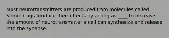 Most neurotransmitters are produced from molecules called ____. Some drugs produce their effects by acting as ____ to increase the amount of neurotransmitter a cell can synthesize and release into the synapse.