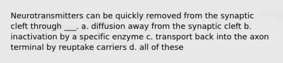 Neurotransmitters can be quickly removed from the synaptic cleft through ___. a. diffusion away from the synaptic cleft b. inactivation by a specific enzyme c. transport back into the axon terminal by reuptake carriers d. all of these