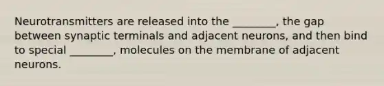 Neurotransmitters are released into the ________, the gap between synaptic terminals and adjacent neurons, and then bind to special ________, molecules on the membrane of adjacent neurons.