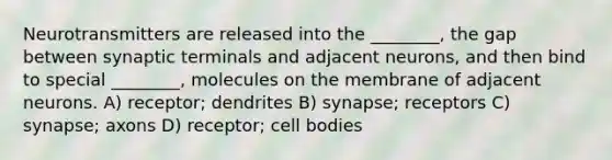 Neurotransmitters are released into the ________, the gap between synaptic terminals and adjacent neurons, and then bind to special ________, molecules on the membrane of adjacent neurons. A) receptor; dendrites B) synapse; receptors C) synapse; axons D) receptor; cell bodies