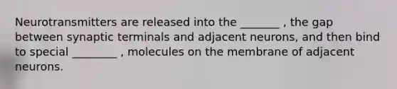 Neurotransmitters are released into the _______ , the gap between synaptic terminals and adjacent neurons, and then bind to special ________ , molecules on the membrane of adjacent neurons.