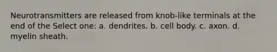 Neurotransmitters are released from knob-like terminals at the end of the Select one: a. dendrites. b. cell body. c. axon. d. myelin sheath.