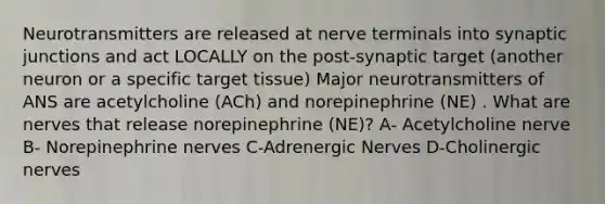 Neurotransmitters are released at nerve terminals into synaptic junctions and act LOCALLY on the post-synaptic target (another neuron or a specific target tissue) Major neurotransmitters of ANS are acetylcholine (ACh) and norepinephrine (NE) . What are nerves that release norepinephrine (NE)? A- Acetylcholine nerve B- Norepinephrine nerves C-Adrenergic Nerves D-Cholinergic nerves