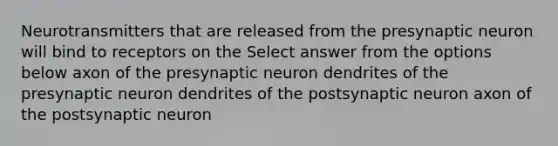 Neurotransmitters that are released from the presynaptic neuron will bind to receptors on the Select answer from the options below axon of the presynaptic neuron dendrites of the presynaptic neuron dendrites of the postsynaptic neuron axon of the postsynaptic neuron