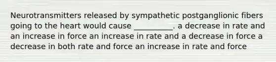 Neurotransmitters released by sympathetic postganglionic fibers going to the heart would cause __________. a decrease in rate and an increase in force an increase in rate and a decrease in force a decrease in both rate and force an increase in rate and force