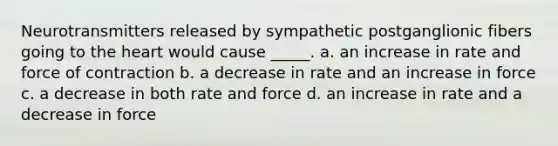 Neurotransmitters released by sympathetic postganglionic fibers going to the heart would cause _____. a. an increase in rate and force of contraction b. a decrease in rate and an increase in force c. a decrease in both rate and force d. an increase in rate and a decrease in force