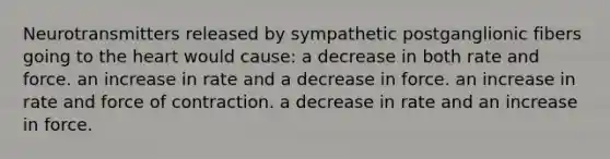 Neurotransmitters released by sympathetic postganglionic fibers going to the heart would cause: a decrease in both rate and force. an increase in rate and a decrease in force. an increase in rate and force of contraction. a decrease in rate and an increase in force.