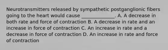 Neurotransmitters released by sympathetic postganglionic fibers going to the heart would cause ______________. A. A decrease in both rate and force of contraction B. A decrease in rate and an increase in force of contraction C. An increase in rate and a decrease in force of contraction D. An increase in rate and force of contraction