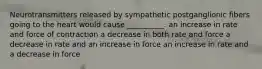 Neurotransmitters released by sympathetic postganglionic fibers going to the heart would cause __________. an increase in rate and force of contraction a decrease in both rate and force a decrease in rate and an increase in force an increase in rate and a decrease in force