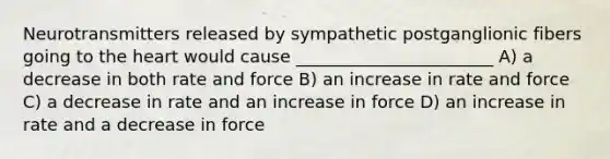 Neurotransmitters released by sympathetic postganglionic fibers going to <a href='https://www.questionai.com/knowledge/kya8ocqc6o-the-heart' class='anchor-knowledge'>the heart</a> would cause _______________________ A) a decrease in both rate and force B) an increase in rate and force C) a decrease in rate and an increase in force D) an increase in rate and a decrease in force