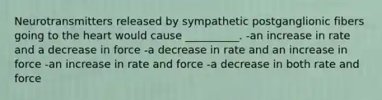 Neurotransmitters released by sympathetic postganglionic fibers going to the heart would cause __________. -an increase in rate and a decrease in force -a decrease in rate and an increase in force -an increase in rate and force -a decrease in both rate and force