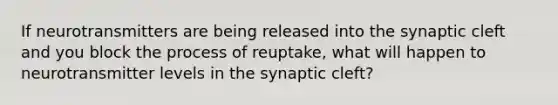 If neurotransmitters are being released into the synaptic cleft and you block the process of reuptake, what will happen to neurotransmitter levels in the synaptic cleft?