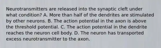 Neurotransmitters are released into the synaptic cleft under what condition? A. More than half of the dendrites are stimulated by other neurons. B. The action potential in the axon is above the threshold potential. C. The action potential in the dendrite reaches the neuron cell body. D. The neuron has transported excess neurotransmitter to the axon.