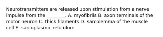 Neurotransmitters are released upon stimulation from a nerve impulse from the ________. A. myofibrils B. axon terminals of the motor neuron C. thick filaments D. sarcolemma of the muscle cell E. sarcoplasmic reticulum