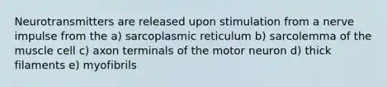 Neurotransmitters are released upon stimulation from a nerve impulse from the a) sarcoplasmic reticulum b) sarcolemma of the muscle cell c) axon terminals of the motor neuron d) thick filaments e) myofibrils