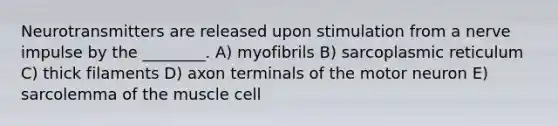 Neurotransmitters are released upon stimulation from a nerve impulse by the ________. A) myofibrils B) sarcoplasmic reticulum C) thick filaments D) axon terminals of the motor neuron E) sarcolemma of the muscle cell