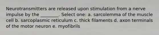 Neurotransmitters are released upon stimulation from a nerve impulse by the ________. Select one: a. sarcolemma of the muscle cell b. sarcoplasmic reticulum c. thick filaments d. axon terminals of the motor neuron e. myofibrils