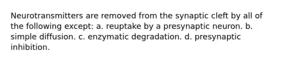 Neurotransmitters are removed from the synaptic cleft by all of the following except: a. reuptake by a presynaptic neuron. b. simple diffusion. c. enzymatic degradation. d. presynaptic inhibition.