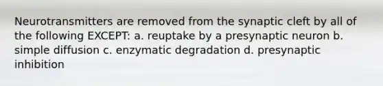 Neurotransmitters are removed from the synaptic cleft by all of the following EXCEPT: a. reuptake by a presynaptic neuron b. simple diffusion c. enzymatic degradation d. presynaptic inhibition