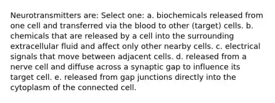 Neurotransmitters are: Select one: a. biochemicals released from one cell and transferred via the blood to other (target) cells. b. chemicals that are released by a cell into the surrounding extracellular fluid and affect only other nearby cells. c. electrical signals that move between adjacent cells. d. released from a nerve cell and diffuse across a synaptic gap to influence its target cell. e. released from gap junctions directly into the cytoplasm of the connected cell.