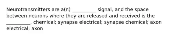 Neurotransmitters are a(n) __________ signal, and <a href='https://www.questionai.com/knowledge/k0Lyloclid-the-space' class='anchor-knowledge'>the space</a> between neurons where they are released and received is the __________. chemical; synapse electrical; synapse chemical; axon electrical; axon