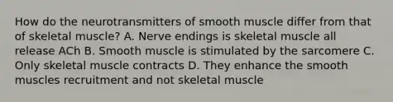 How do the neurotransmitters of smooth muscle differ from that of skeletal muscle? A. Nerve endings is skeletal muscle all release ACh B. Smooth muscle is stimulated by the sarcomere C. Only skeletal muscle contracts D. They enhance the smooth muscles recruitment and not skeletal muscle