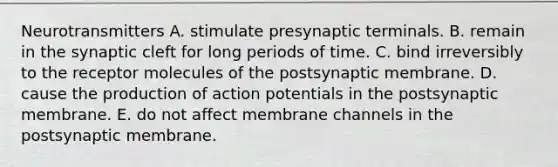 Neurotransmitters A. stimulate presynaptic terminals. B. remain in the synaptic cleft for long periods of time. C. bind irreversibly to the receptor molecules of the postsynaptic membrane. D. cause the production of action potentials in the postsynaptic membrane. E. do not affect membrane channels in the postsynaptic membrane.