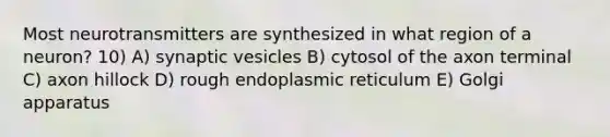 Most neurotransmitters are synthesized in what region of a neuron? 10) A) synaptic vesicles B) cytosol of the axon terminal C) axon hillock D) rough endoplasmic reticulum E) Golgi apparatus