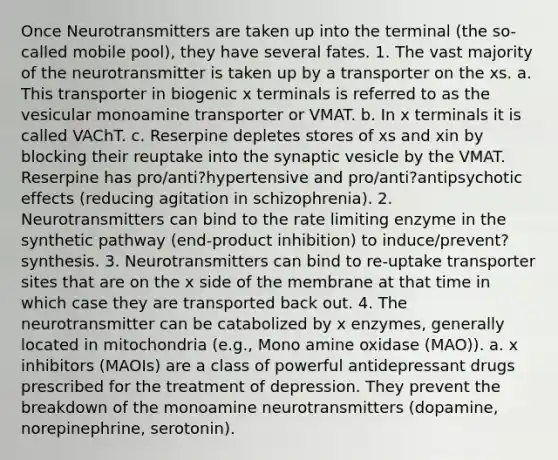 Once Neurotransmitters are taken up into the terminal (the so-called mobile pool), they have several fates. 1. The vast majority of the neurotransmitter is taken up by a transporter on the xs. a. This transporter in biogenic x terminals is referred to as the vesicular monoamine transporter or VMAT. b. In x terminals it is called VAChT. c. Reserpine depletes stores of xs and xin by blocking their reuptake into the synaptic vesicle by the VMAT. Reserpine has pro/anti?hypertensive and pro/anti?antipsychotic effects (reducing agitation in schizophrenia). 2. Neurotransmitters can bind to the rate limiting enzyme in the synthetic pathway (end-product inhibition) to induce/prevent? synthesis. 3. Neurotransmitters can bind to re-uptake transporter sites that are on the x side of the membrane at that time in which case they are transported back out. 4. The neurotransmitter can be catabolized by x enzymes, generally located in mitochondria (e.g., Mono amine oxidase (MAO)). a. x inhibitors (MAOIs) are a class of powerful antidepressant drugs prescribed for the treatment of depression. They prevent the breakdown of the monoamine neurotransmitters (dopamine, norepinephrine, serotonin).