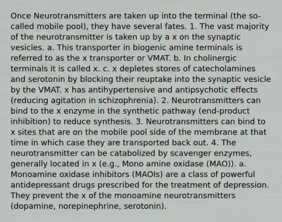 Once Neurotransmitters are taken up into the terminal (the so-called mobile pool), they have several fates. 1. The vast majority of the neurotransmitter is taken up by a x on the synaptic vesicles. a. This transporter in biogenic amine terminals is referred to as the x transporter or VMAT. b. In cholinergic terminals it is called x. c. x depletes stores of catecholamines and serotonin by blocking their reuptake into the synaptic vesicle by the VMAT. x has antihypertensive and antipsychotic effects (reducing agitation in schizophrenia). 2. Neurotransmitters can bind to the x enzyme in the synthetic pathway (end-product inhibition) to reduce synthesis. 3. Neurotransmitters can bind to x sites that are on the mobile pool side of the membrane at that time in which case they are transported back out. 4. The neurotransmitter can be catabolized by scavenger enzymes, generally located in x (e.g., Mono amine oxidase (MAO)). a. Monoamine oxidase inhibitors (MAOIs) are a class of powerful antidepressant drugs prescribed for the treatment of depression. They prevent the x of the monoamine neurotransmitters (dopamine, norepinephrine, serotonin).