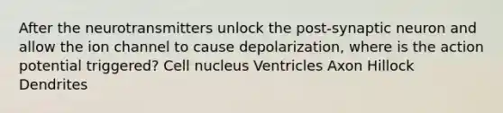 After the neurotransmitters unlock the post-synaptic neuron and allow the ion channel to cause depolarization, where is the action potential triggered? Cell nucleus Ventricles Axon Hillock Dendrites