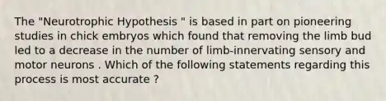 The "Neurotrophic Hypothesis " is based in part on pioneering studies in chick embryos which found that removing the limb bud led to a decrease in the number of limb-innervating sensory and motor neurons . Which of the following statements regarding this process is most accurate ?